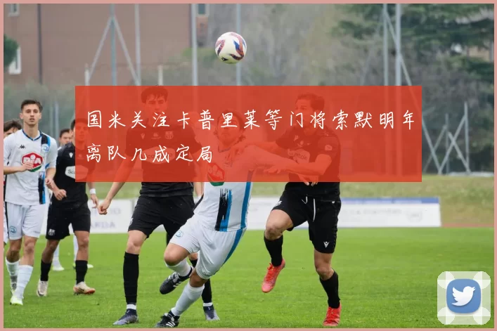 国米关注卡普里莱等门将索默明年离队几成定局