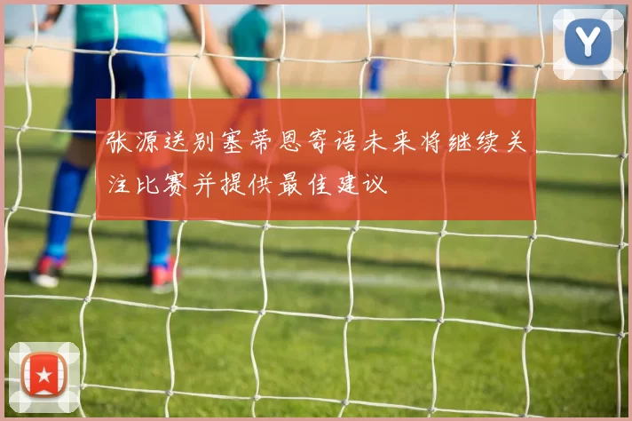 张源送别塞蒂恩寄语未来将继续关注比赛并提供最佳建议