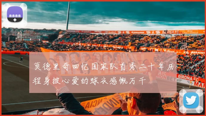 莫德里奇回忆国家队首秀二十年历程身披心爱的球衣感慨万千