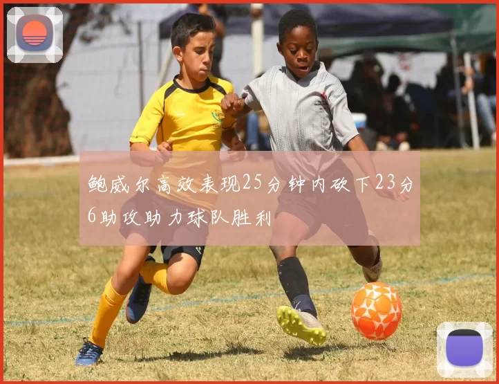 鲍威尔高效表现25分钟内砍下23分6助攻助力球队胜利