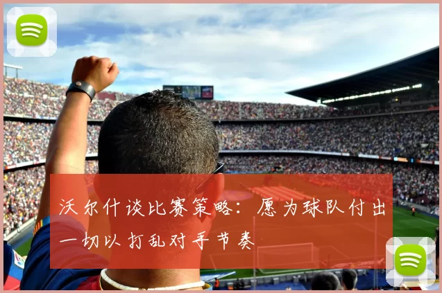 沃尔什谈比赛策略：愿为球队付出一切以打乱对手节奏