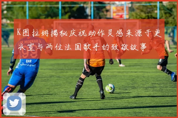 K图拉姆揭秘庆祝动作灵感来源于更衣室与两位法国歌手的致敬故事