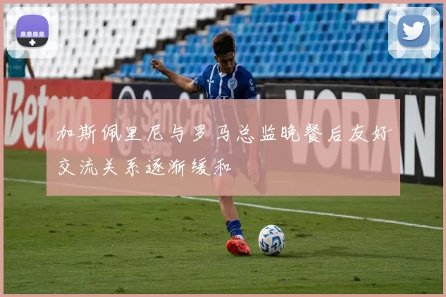 加斯佩里尼与罗马总监晚餐后友好交流关系逐渐缓和