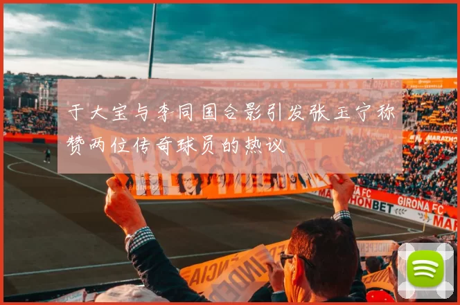 于大宝与李同国合影引发张玉宁称赞两位传奇球员的热议