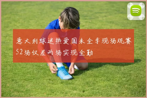 意大利球迷热爱国米全季现场观赛52场仅差两场实现全勤